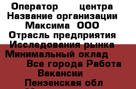 Оператор Call-центра › Название организации ­ Максима, ООО › Отрасль предприятия ­ Исследования рынка › Минимальный оклад ­ 14 000 - Все города Работа » Вакансии   . Пензенская обл.,Мокшанский р-н